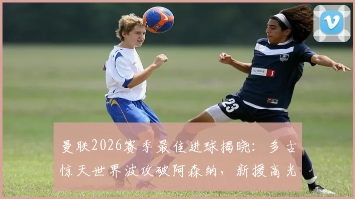 曼联2026赛季最佳进球揭晓：多古惊天世界波攻破阿森纳，新援高光时刻全解析