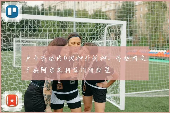 卢卡齐达内6次神扑封神！齐达内之子成阿尔及利亚门将新星