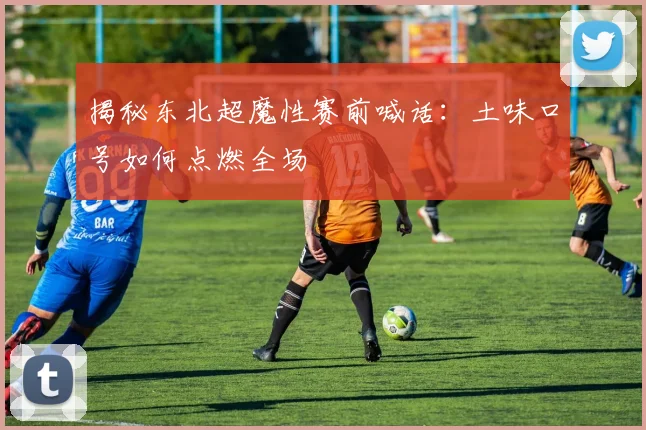 揭秘东北超魔性赛前喊话：土味口号如何点燃全场