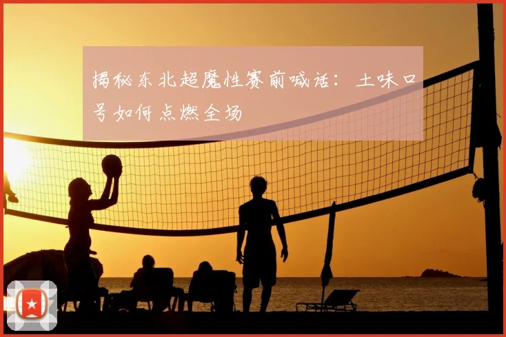 揭秘东北超魔性赛前喊话：土味口号如何点燃全场