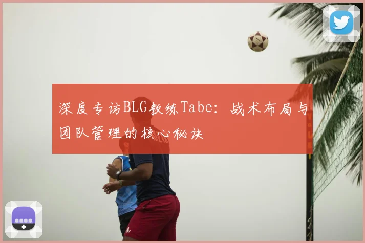 深度专访BLG教练Tabe：战术布局与团队管理的核心秘诀