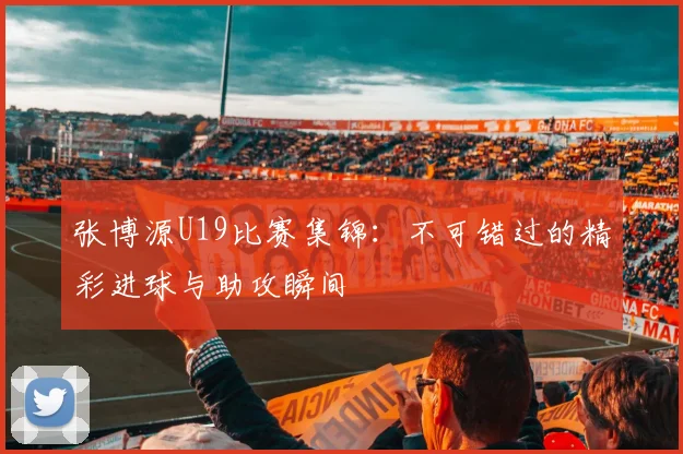 张博源U19比赛集锦：不可错过的精彩进球与助攻瞬间