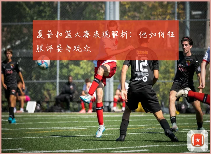 夏普扣篮大赛表现解析：他如何征服评委与观众