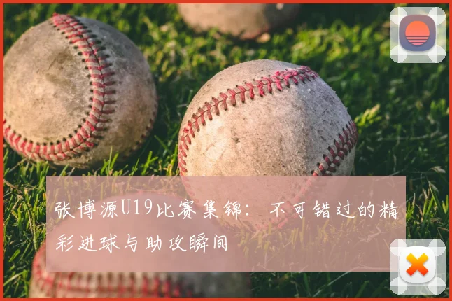 张博源U19比赛集锦：不可错过的精彩进球与助攻瞬间
