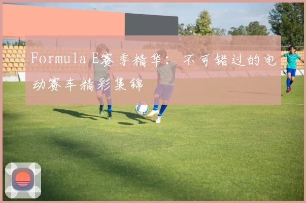 Formula E赛季精华：不可错过的电动赛车精彩集锦