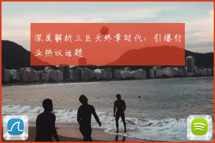 深度解析三巨头终章时代，引爆行业热议话题