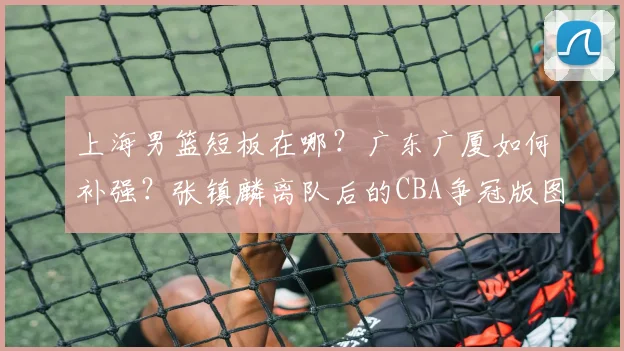 上海男篮短板在哪？广东广厦如何补强？张镇麟离队后的CBA争冠版图