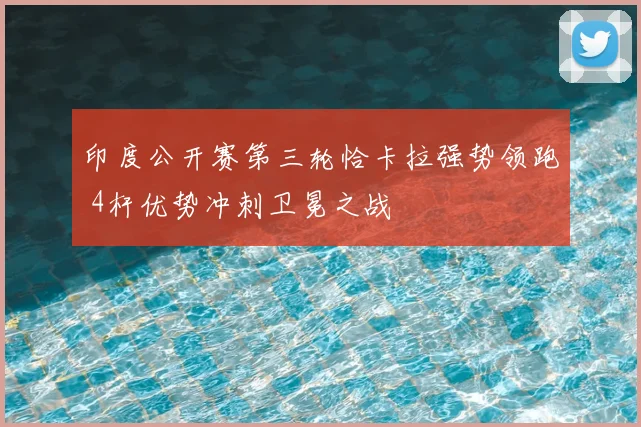 印度公开赛第三轮恰卡拉强势领跑 4杆优势冲刺卫冕之战