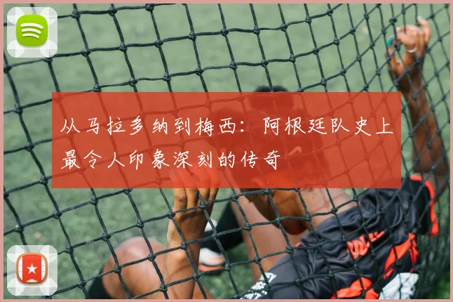 从马拉多纳到梅西：阿根廷队史上最令人印象深刻的传奇