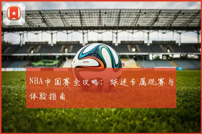 NBA中国赛全攻略:球迷专属观赛与体验指南