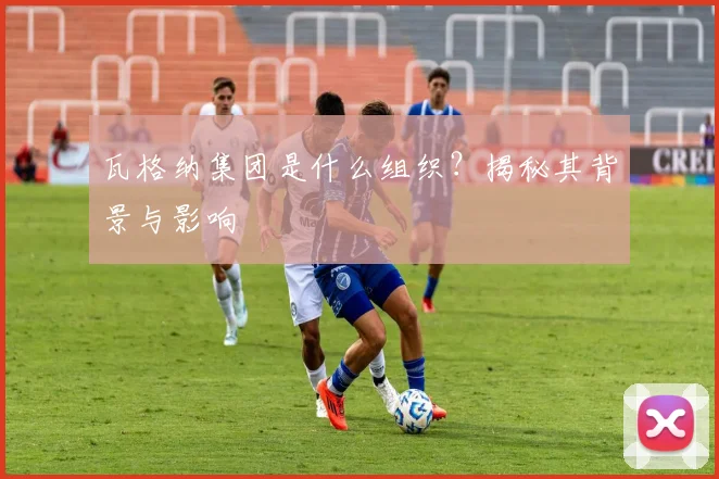 瓦格纳集团是什么组织？揭秘其背景与影响