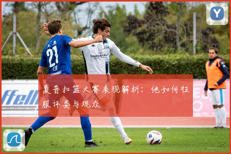 夏普扣篮大赛表现解析：他如何征服评委与观众