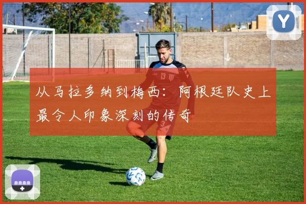 从马拉多纳到梅西:阿根廷队史上最令人印象深刻的传奇
