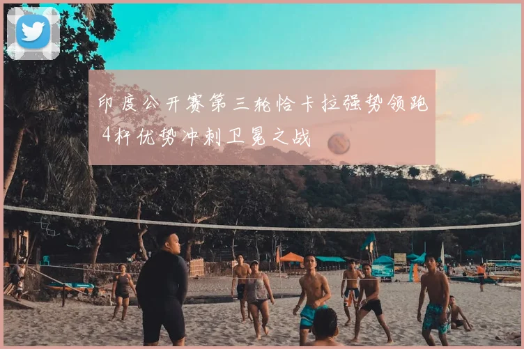 印度公开赛第三轮恰卡拉强势领跑 4杆优势冲刺卫冕之战