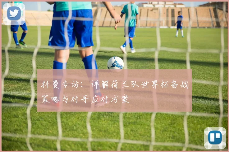 科曼专访：详解荷兰队世界杯备战策略与对手应对方案