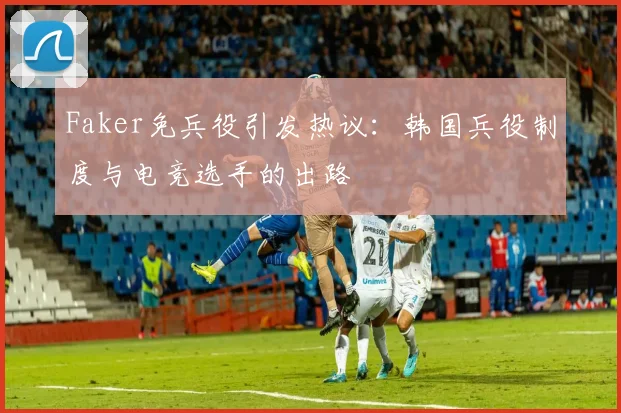 Faker免兵役引发热议：韩国兵役制度与电竞选手的出路