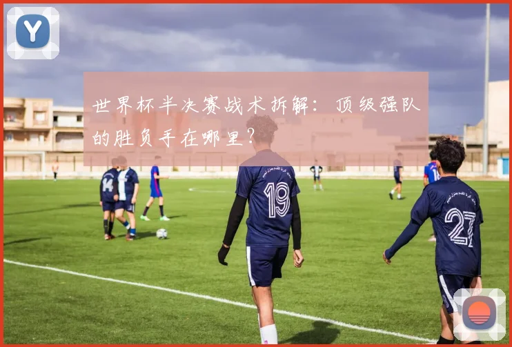 世界杯半决赛战术拆解:顶级强队的胜负手在哪里?